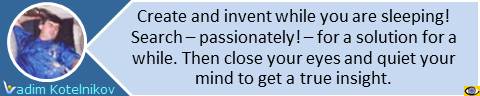 Create and invent while you are sleeping! Think long and hard. Then close your eyes and quiet your mind to get a true insight. Vadim Kotelnikov